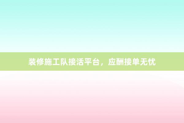装修施工队接活平台，应酬接单无忧