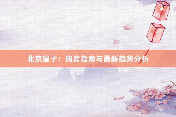 北京屋子:购房指南与最新趋势分析