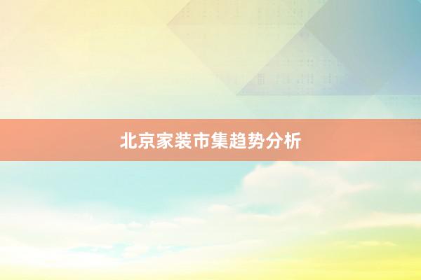北京家装市集趋势分析